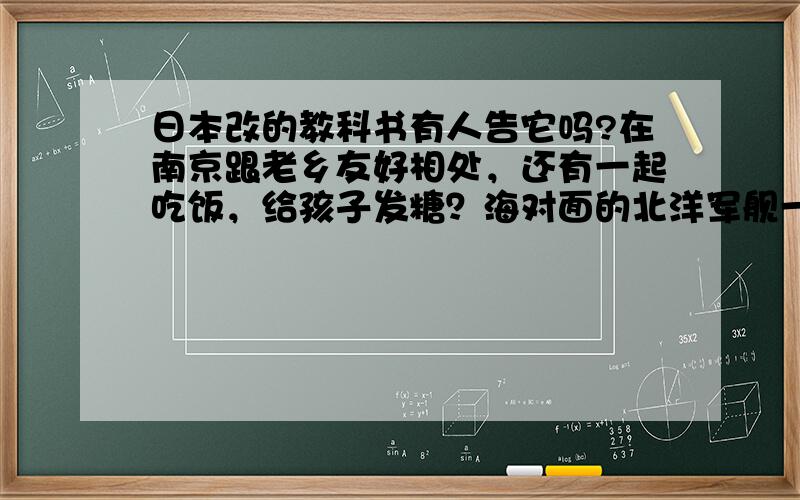 日本改的教科书有人告它吗?在南京跟老乡友好相处，还有一起吃饭，给孩子发糖？海对面的北洋军舰一直打压我们，教唆他们孩子要打败我们么？