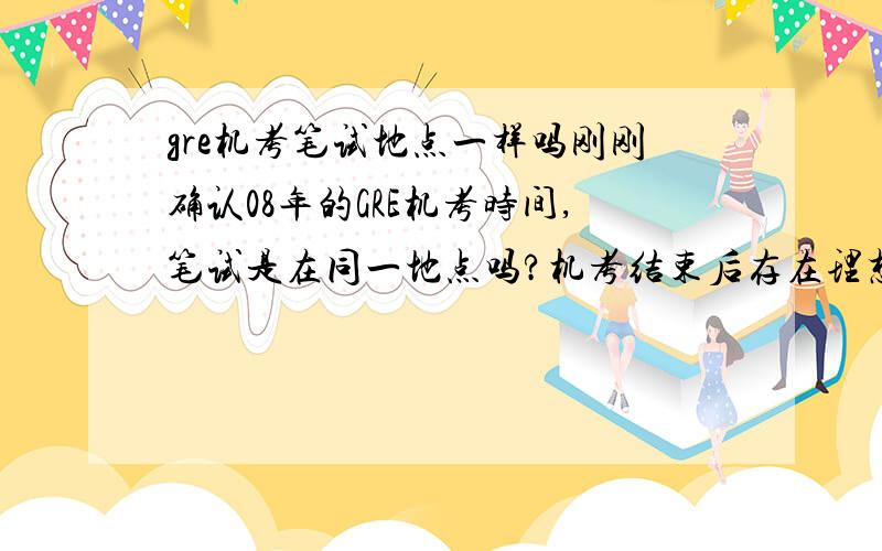 gre机考笔试地点一样吗刚刚确认08年的GRE机考时间,笔试是在同一地点吗?机考结束后存在理想城市考位紧张而不得不选别的城市的问题吗,还是只要机考结束就一定会在机考城市有笔试考位?