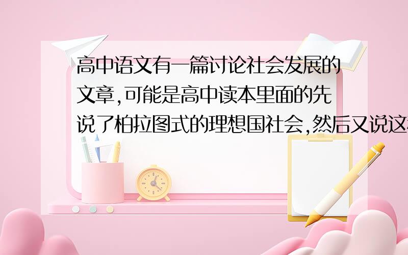 高中语文有一篇讨论社会发展的文章,可能是高中读本里面的先说了柏拉图式的理想国社会,然后又说这种社会缺少冒险等因素,所以不是人类最理想的社会,让后又谈了其他的慢慢深入,这篇文