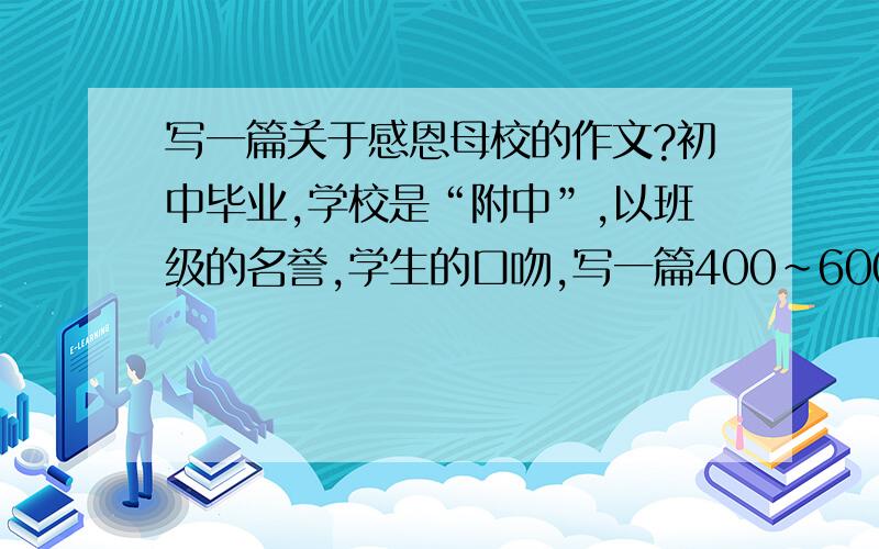 写一篇关于感恩母校的作文?初中毕业,学校是“附中”,以班级的名誉,学生的口吻,写一篇400~600字的作文