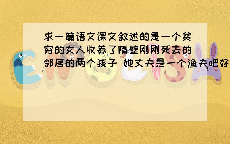 求一篇语文课文叙述的是一个贫穷的女人收养了隔壁刚刚死去的邻居的两个孩子 她丈夫是一个渔夫吧好像 这个女人自己也有孩子 她收留了孩子以后很忐忑 不知道该不该告诉丈夫 后来结果