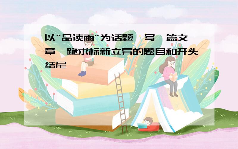 以“品读雨”为话题,写一篇文章,跪求标新立异的题目和开头结尾