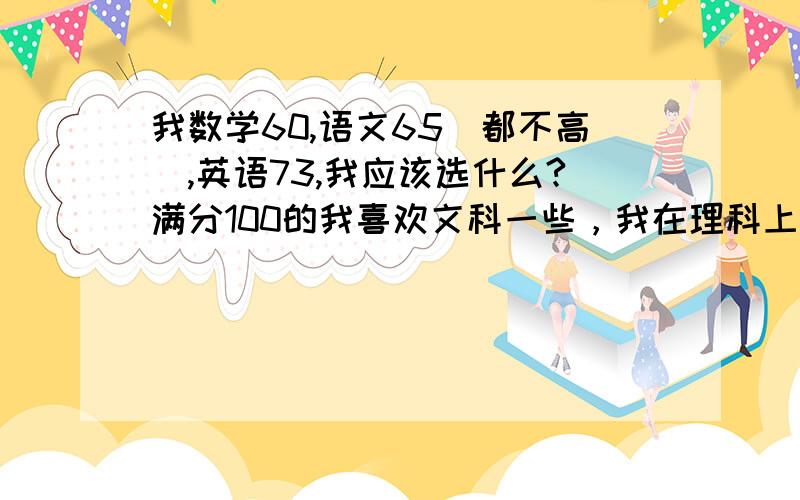 我数学60,语文65（都不高）,英语73,我应该选什么?满分100的我喜欢文科一些，我在理科上得花好多时间才能和文科分差不多，而且我文科都是没好好学的。脑子不好使好像，新疆地区。可是我