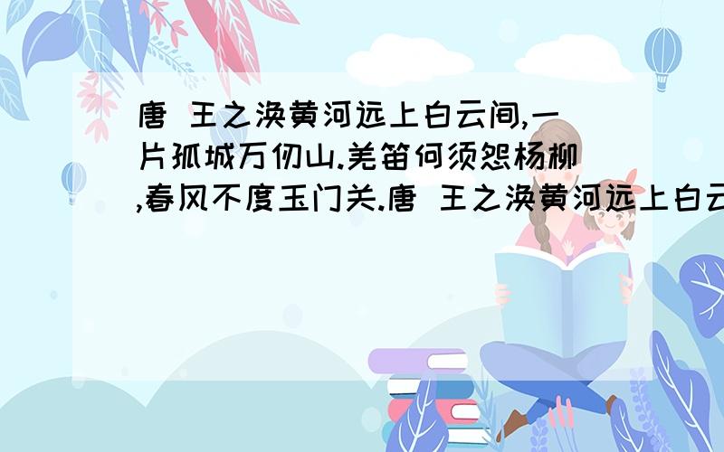 唐 王之涣黄河远上白云间,一片孤城万仞山.羌笛何须怨杨柳,春风不度玉门关.唐 王之涣黄河远上白云间,一片孤城万仞山.羌笛何须怨杨柳,春风不度玉门关.