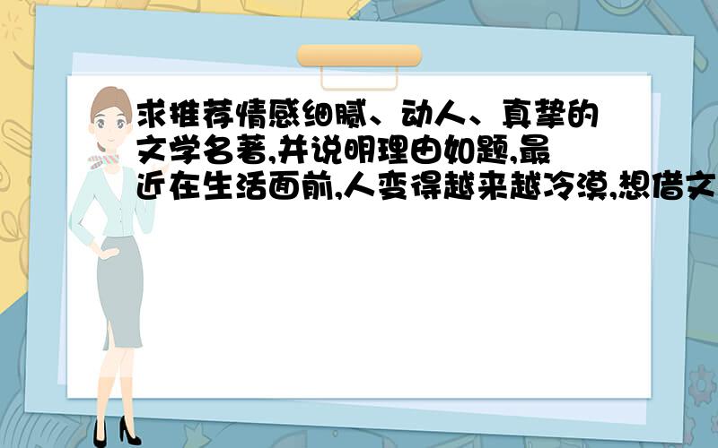 求推荐情感细腻、动人、真挚的文学名著,并说明理由如题,最近在生活面前,人变得越来越冷漠,想借文学作品唤起自己昔日情感丰富的心.最好是外国的,因为我从小就喜欢外国的异域风情,改不