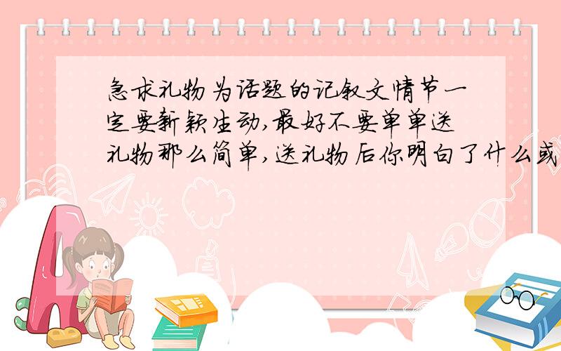 急求礼物为话题的记叙文情节一定要新颖生动,最好不要单单送礼物那么简单,送礼物后你明白了什么或让你感动了,礼物可以是有型的,也可以是无形的情节一定要生动,最好不是生日礼物 字数