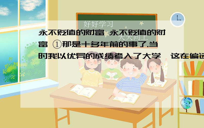 永不贬值的财富 永不贬值的财富 ①那是十多年前的事了.当时我以优异的成绩考入了大学,这在偏远的山村里可是件新鲜事,村里为此专门请乡电影队来放了场电影,以示祝贺.左邻右舍,张王李