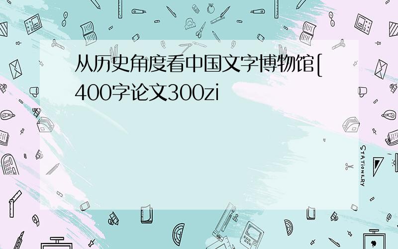 从历史角度看中国文字博物馆[400字论文300zi