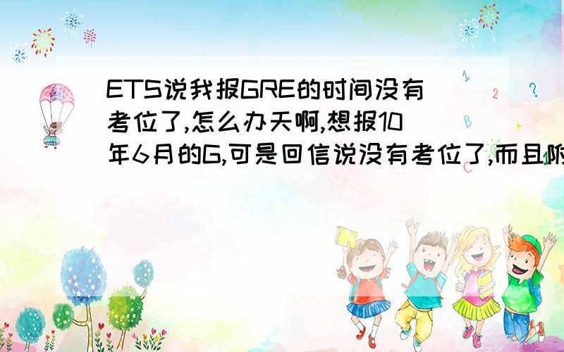 ETS说我报GRE的时间没有考位了,怎么办天啊,想报10年6月的G,可是回信说没有考位了,而且附近城市也没有了,我该怎么办,我不想拖了,只想6月考,555555555可是他在信结尾处提供了机考的城市,但每