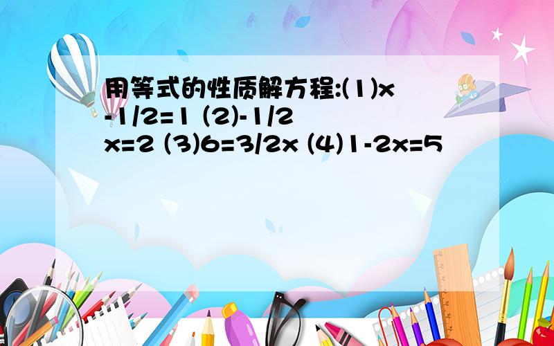 用等式的性质解方程:(1)x-1/2=1 (2)-1/2x=2 (3)6=3/2x (4)1-2x=5