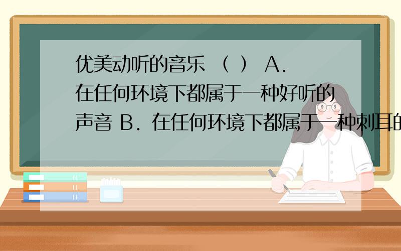 优美动听的音乐 （ ） A．在任何环境下都属于一种好听的声音 B．在任何环境下都属于一种刺耳的噪声 C．在同环境下可能是属于扰人心烦的噪声 D．声音响度大时就是噪音,响度小时就是乐