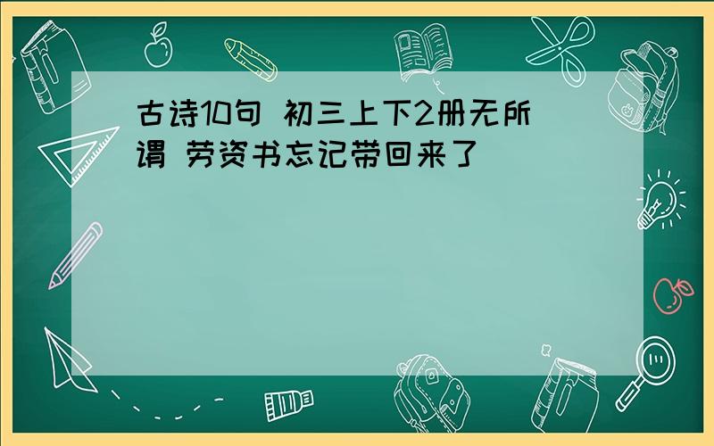 古诗10句 初三上下2册无所谓 劳资书忘记带回来了