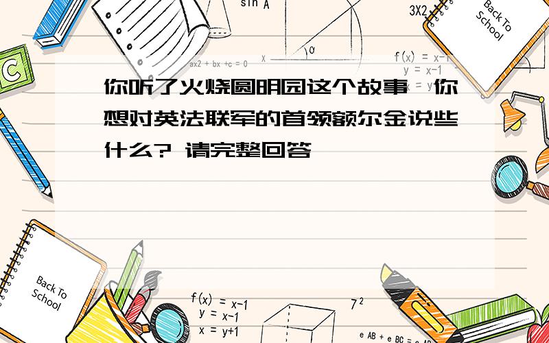 你听了火烧圆明园这个故事,你想对英法联军的首领额尔金说些什么? 请完整回答