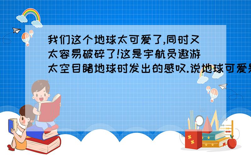 我们这个地球太可爱了,同时又太容易破碎了!这是宇航员遨游太空目睹地球时发出的感叹.说地球可爱是因为说地球容易破碎是因为（ ）作者引用宇航员的感叹,目的是（ ）