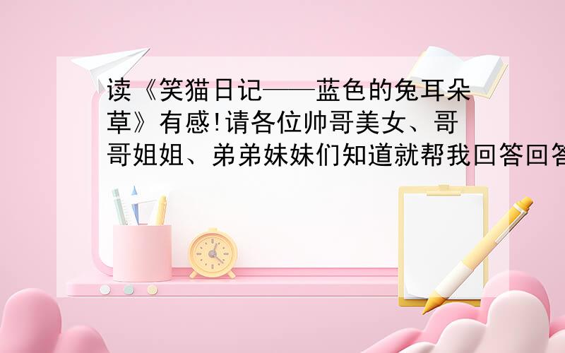 读《笑猫日记——蓝色的兔耳朵草》有感!请各位帅哥美女、哥哥姐姐、弟弟妹妹们知道就帮我回答回答!谢了如果回答了!或者关注了!我在此：敬礼了!谢谢谢谢谢谢谢谢谢.我感激不尽!你们不