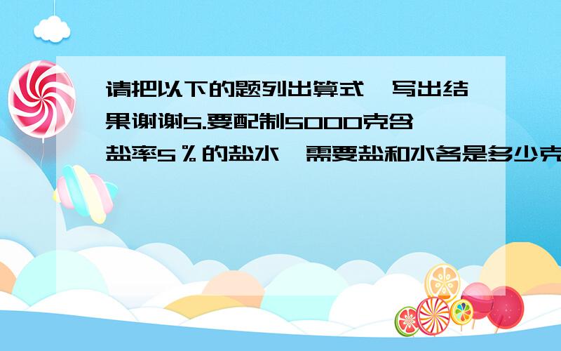 请把以下的题列出算式,写出结果谢谢5.要配制5000克含盐率5％的盐水,需要盐和水各是多少克?6.果园有120棵苹果树,桃树的棵树比苹果树少20％ ,苹果树的棵树比梨树多20％ .（1）桃树有多少棵?