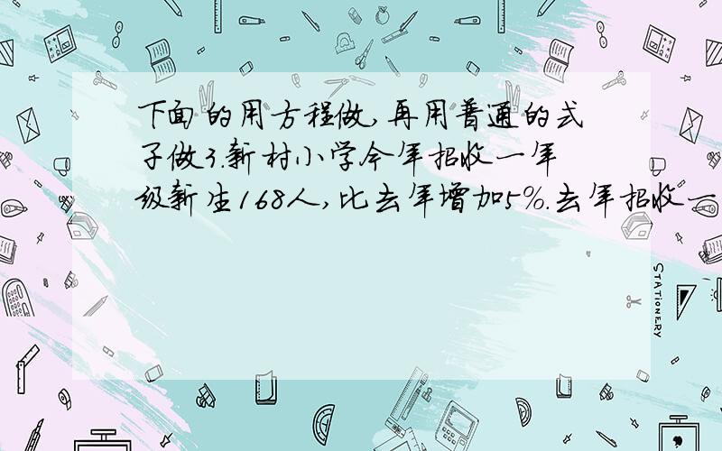 下面的用方程做,再用普通的式子做3.新村小学今年招收一年级新生168人,比去年增加5％.去年招收一年级新生有多少人?4.一列客车从济南开往北京,平均每小时行驶120千米,行驶2小时后,据北京还