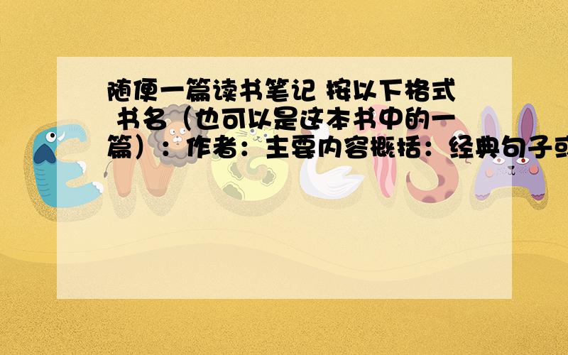 随便一篇读书笔记 按以下格式 书名（也可以是这本书中的一篇）：作者：主要内容概括：经典句子或片段摘抄随便一篇读书笔记 按以下格式 书名（也可以是这本书中的一篇）：作者：经典