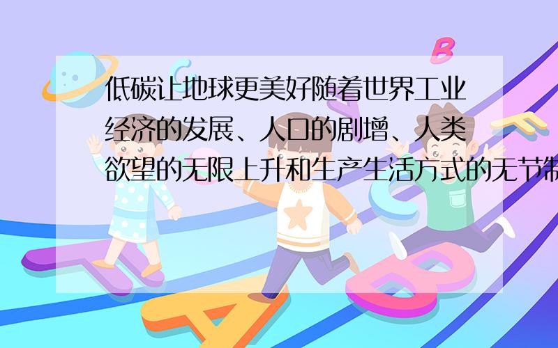 低碳让地球更美好随着世界工业经济的发展、人口的剧增、人类欲望的无限上升和生产生活方式的无节制,世界气候面临越来越严重的问题,二氧化碳排放量越来越大,地球臭氧层正遭受前所未