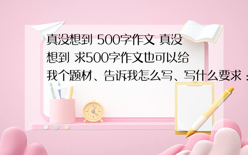 真没想到 500字作文 真没想到 求500字作文也可以给我个题材、告诉我怎么写、写什么要求：写一个人或一个地方的变化以“真没想到”为题【应该不能写一件事、这件事我真没想到、不可以