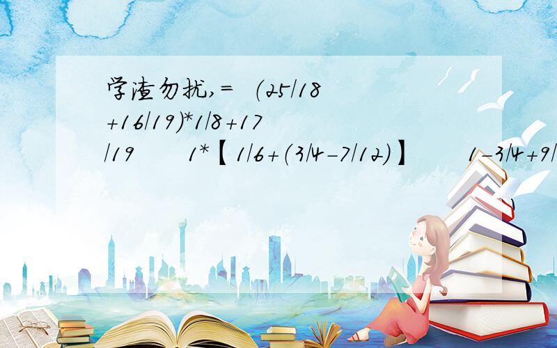 学渣勿扰,=  （25/18+16/19）*1/8+17/19      1*【1/6+（3/4-7/12）】      1-3/4+9/20  /  0.9       （能简算的要用简便方法算）