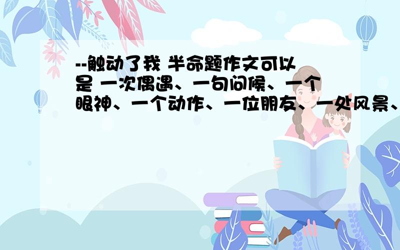 --触动了我 半命题作文可以是 一次偶遇、一句问候、一个眼神、一个动作、一位朋友、一处风景、一段感情.急用 600子左右