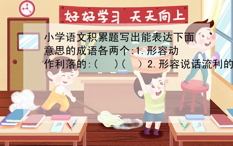 小学语文积累题写出能表达下面意思的成语各两个:1.形容动作利落的:(   )(  ）2.形容说话流利的：（  ） （  ）3.形容心里害怕的：（  ） （ ）4.形容数量多的：（ ）（ ）在括号里填上合适