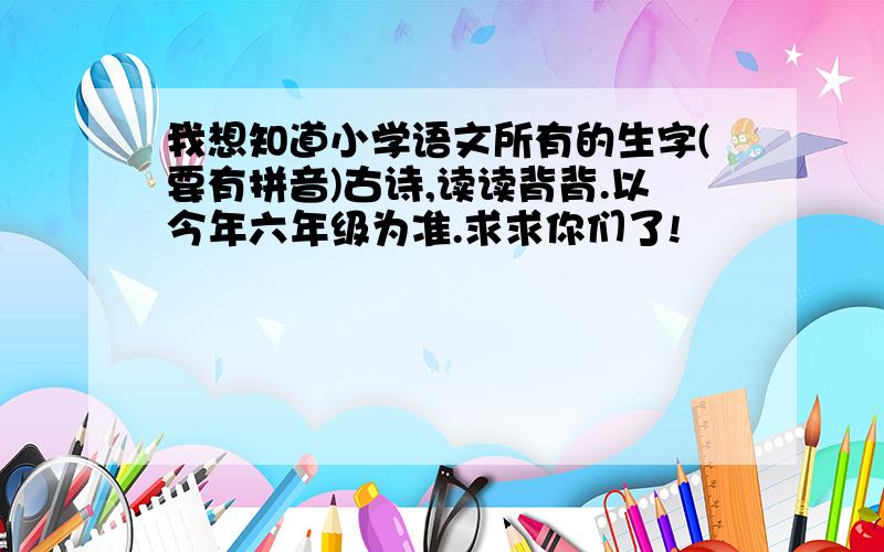 我想知道小学语文所有的生字(要有拼音)古诗,读读背背.以今年六年级为准.求求你们了!