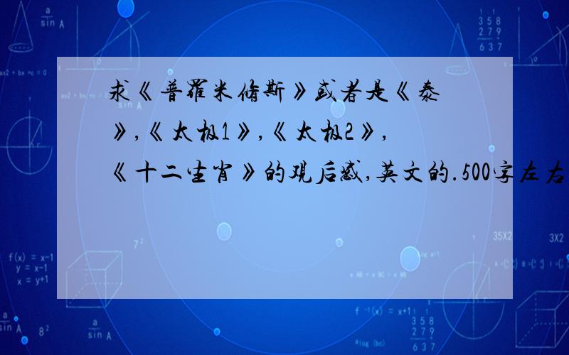 求《普罗米修斯》或者是《泰囧》,《太极1》,《太极2》,《十二生肖》的观后感,英文的.500字左右,以上电影只要任选一篇写观后感就好,要英文的!