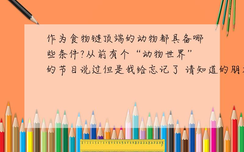 作为食物链顶端的动物都具备哪些条件?从前有个“动物世界”的节目说过但是我给忘记了 请知道的朋友告诉下 其中好像说要具有足够的耐心什么的