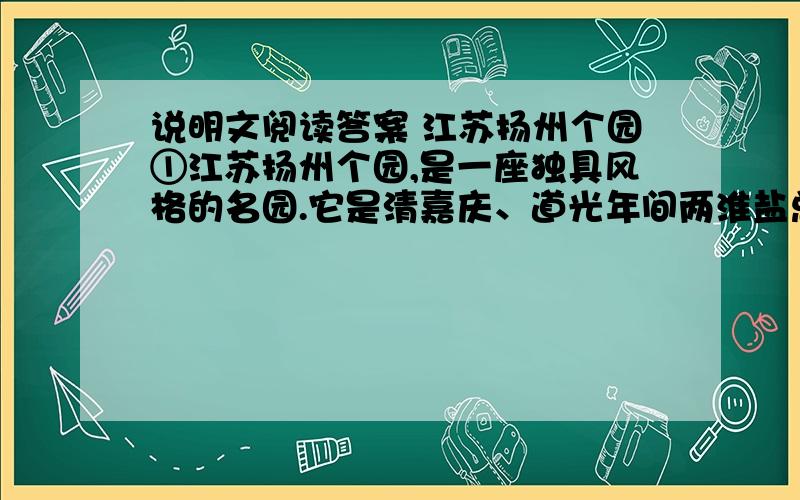 说明文阅读答案 江苏扬州个园①江苏扬州个园,是一座独具风格的名园.它是清嘉庆、道光年间两淮盐总黄至筠在明代寿芝园旧址上兴建起来的.当时园中遍植翠竹,盖取东坡诗句：“宁可食无