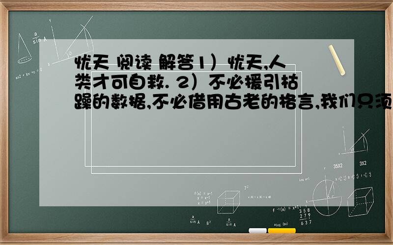 忧天 阅读 解答1）忧天,人类才可自救. 2）不必援引枯躁的数据,不必借用古老的格言,我们只须用肉眼仰望一下头顶的天空,就应当惊愕地承认：它早已不是天的原稿,已经被“现代文明”的烟