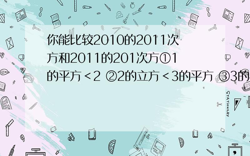 你能比较2010的2011次方和2011的201次方①1的平方＜2 ②2的立方＜3的平方 ③3的4次方＜4的立方 ④4的5次方＜5的4次方⑤5的6次方＜6的5次方n的n次方+1与（n+1）的n次方的大小关系是