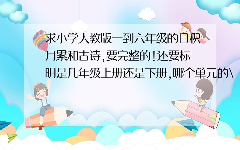 求小学人教版一到六年级的日积月累和古诗,要完整的!还要标明是几年级上册还是下册,哪个单元的\