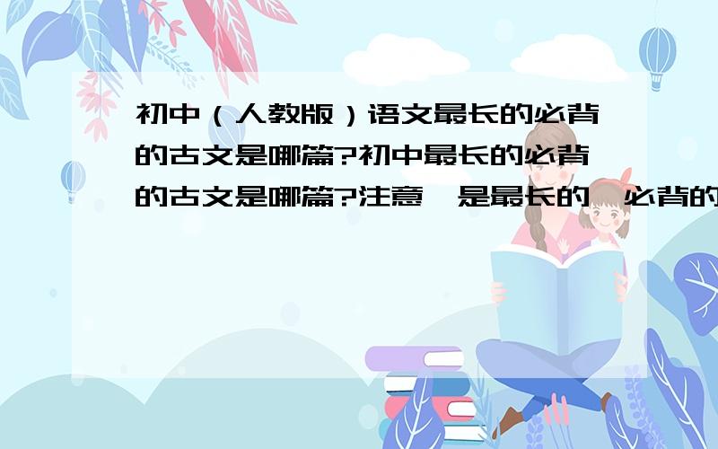 初中（人教版）语文最长的必背的古文是哪篇?初中最长的必背的古文是哪篇?注意,是最长的,必背的.或者是最难背的（差不多吧）不是诗歌,就文言文.目前我觉得最长的是《出师表》,我背了