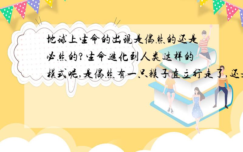 地球上生命的出现是偶然的还是必然的?生命进化到人类这样的模式呢,是偶然有一只猴子直立行走了,还是有了猴子就必然有一只会直立行走?最关乎我们自身的问题,希望大家给点参考～也许