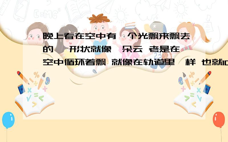 晚上看在空中有一个光飘来飘去的 、形状就像一朵云 老是在空中循环着飘 就像在轨道里一样 也就10多米高 、