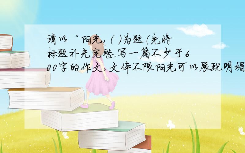 请以“阳光,（ ）为题（先将标题补充完整.写一篇不少于600字的作文,文体不限阳光可以展现明媚的画面,阳光可以战胜心底的孤独,阳光可以扬起愉悦的风帆.一句谢谢里有阳光,一声祝福中更