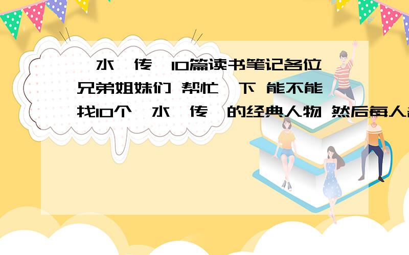 《水浒传》10篇读书笔记各位兄弟姐妹们 帮忙一下 能不能找10个《水浒传》的经典人物 然后每人各2个精彩情节 一个情节200字左右 谢谢