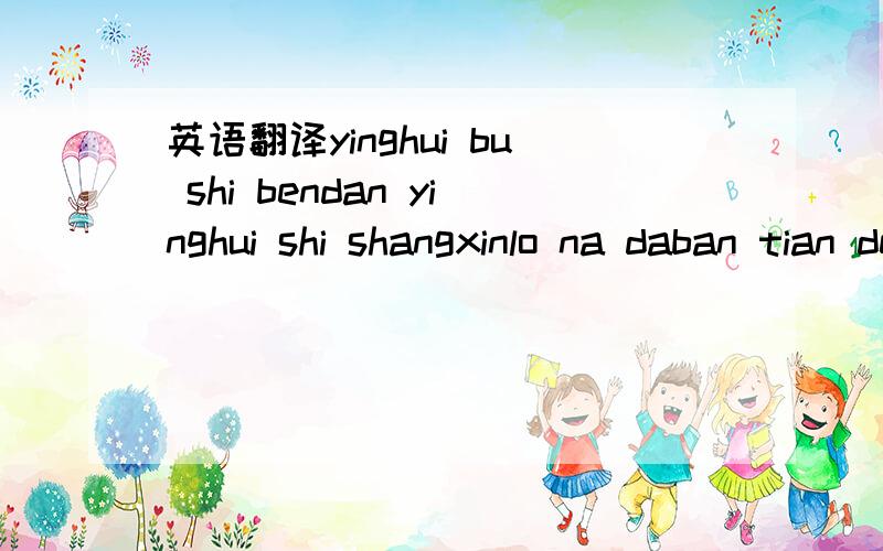 英语翻译yinghui bu shi bendan yinghui shi shangxinlo na daban tian de shijian wo kanjianlo zhende fangyinghui xinli you nam de bu kaixin kuailo yuan;lai taheyinghui bingmeiyou zhuhewo shuo dename hao.tamen meiyou gongtongde huayu yu aihaozhu zaih