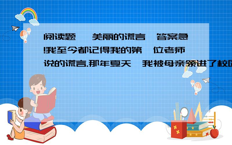 阅读题 《美丽的谎言》答案急!我至今都记得我的第一位老师说的谎言.那年夏天,我被母亲领进了校园,迎候我的是一位五十多岁亲切和蔼的女老师.入学考试的内容是从1数到l0.我站在校园大操