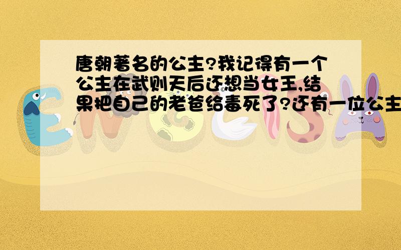 唐朝著名的公主?我记得有一个公主在武则天后还想当女王,结果把自己的老爸给毒死了?还有一位公主占着他老爸对他很疼爱,就乱封自己喜欢的人做官.希望知道的达人告诉一下,