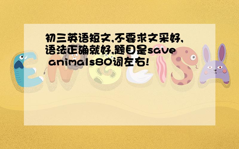 初三英语短文,不要求文采好,语法正确就好,题目是save animals80词左右!