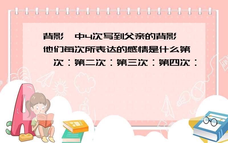 背影>中4次写到父亲的背影,他们每次所表达的感情是什么第一次：第二次：第三次：第四次：