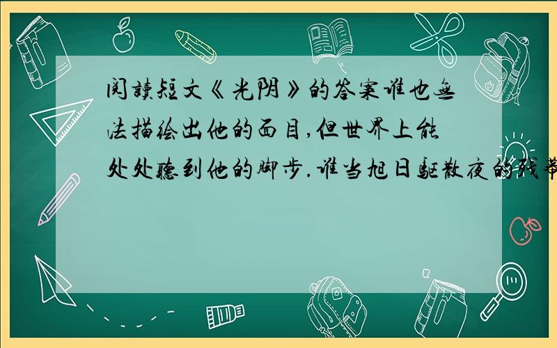 阅读短文《光阴》的答案谁也无法描绘出他的面目,但世界上能处处听到他的脚步.谁当旭日驱散夜的残幕时,当夕阳被朦胧的地平线吞噬时,他不慌不忙地走着,光明和黑暗都无法改变他行进的