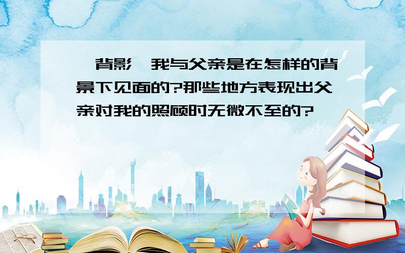 《背影》我与父亲是在怎样的背景下见面的?那些地方表现出父亲对我的照顾时无微不至的?