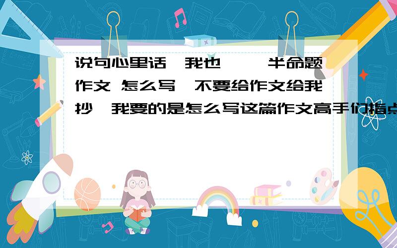 说句心里话,我也—— 半命题作文 怎么写,不要给作文给我抄,我要的是怎么写这篇作文高手们指点的时候举个例子，另外本人适合写记叙文，不适合写抒情散文