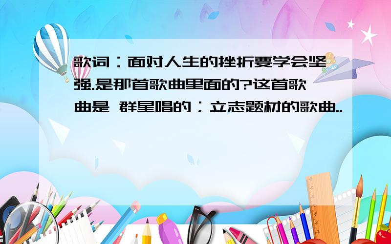 歌词：面对人生的挫折要学会坚强.是那首歌曲里面的?这首歌曲是 群星唱的；立志题材的歌曲..