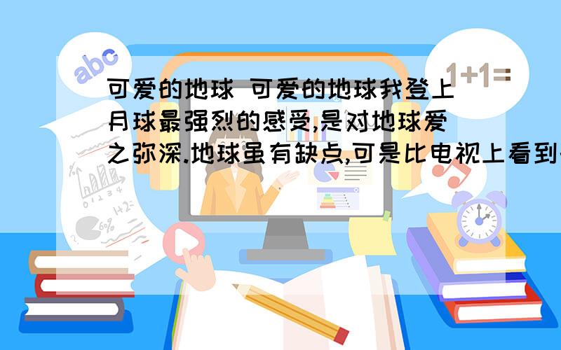 可爱的地球 可爱的地球我登上月球最强烈的感受,是对地球爱之弥深.地球虽有缺点,可是比电视上看到的满目凄凉,到处窟窿要强得多.据我们所知,金星永远被炽热的气体窒息住了；火星周围笼