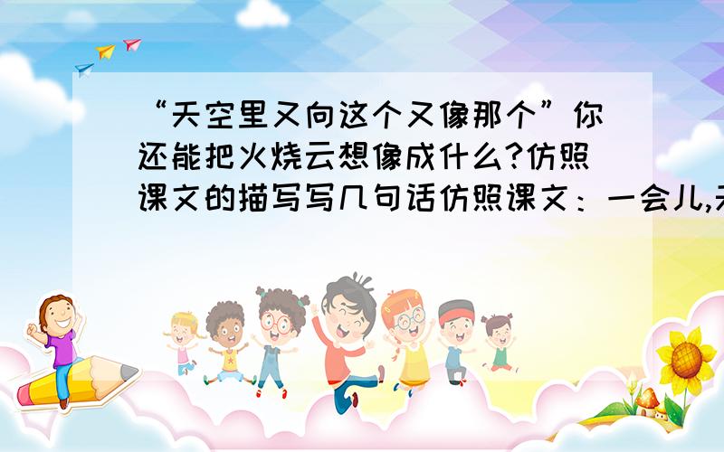 “天空里又向这个又像那个”你还能把火烧云想像成什么?仿照课文的描写写几句话仿照课文：一会儿,天空出现一匹马,马头向南,马尾向西.马是跪着的,像等人骑上它的背,它才站起来似的.过